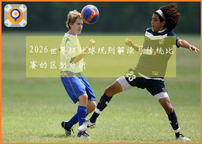 2026世界杯让球规则解读与传统比赛的区别分析