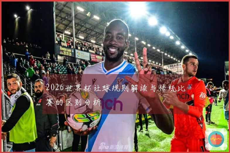 2026世界杯让球规则解读与传统比赛的区别分析